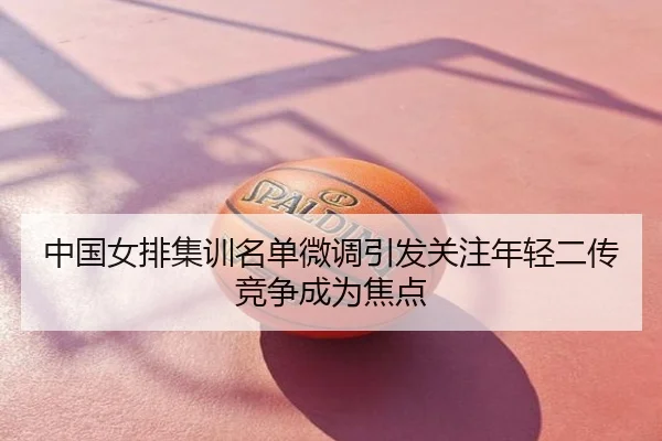 中国女排集训名单微调引发关注年轻二传竞争成为焦点