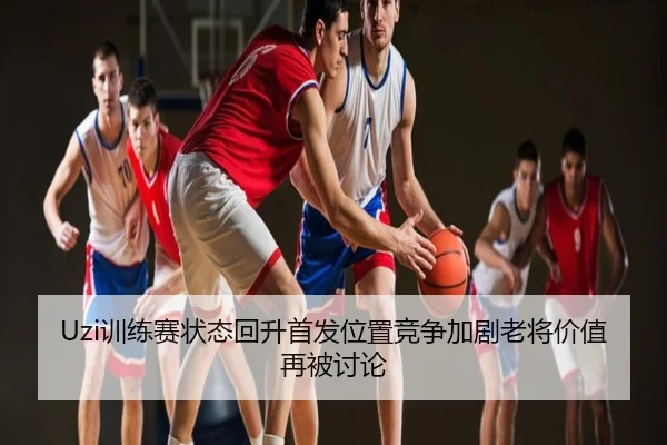 Uzi训练赛状态回升首发位置竞争加剧老将价值再被讨论