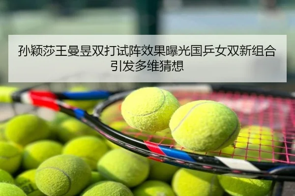 孙颖莎王曼昱双打试阵效果曝光国乒女双新组合引发多维猜想