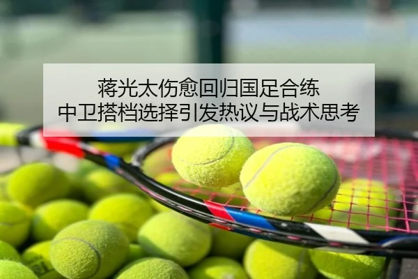 蒋光太伤愈回归国足合练 中卫搭档选择引发热议与战术思考