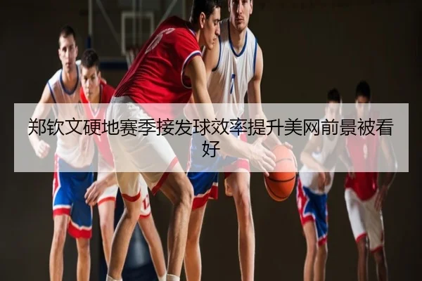 郑钦文硬地赛季接发球效率提升美网前景被看好