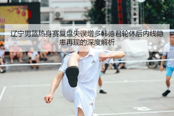 辽宁男篮热身赛复盘失误增多韩德君轮休后内线隐患再现的深度解析