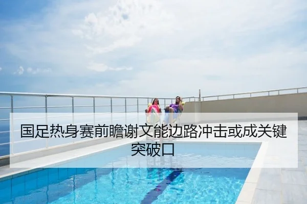 国足热身赛前瞻谢文能边路冲击或成关键突破口