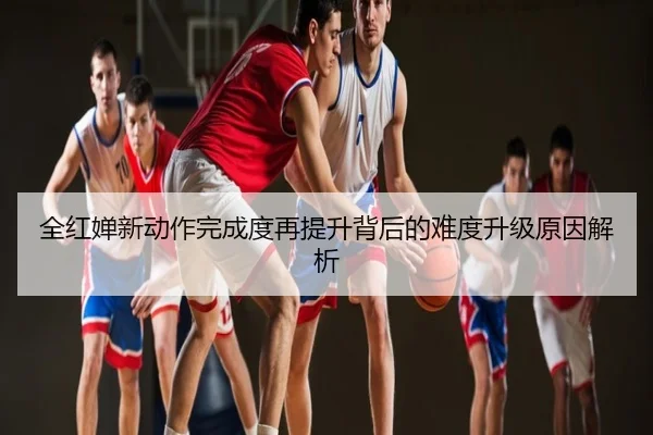 全红婵新动作完成度再提升背后的难度升级原因解析