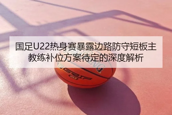国足U22热身赛暴露边路防守短板主教练补位方案待定的深度解析